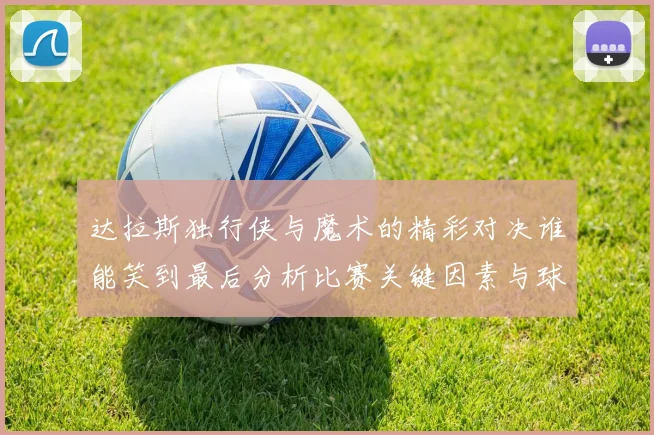 达拉斯独行侠与魔术的精彩对决谁能笑到最后分析比赛关键因素与球员表现