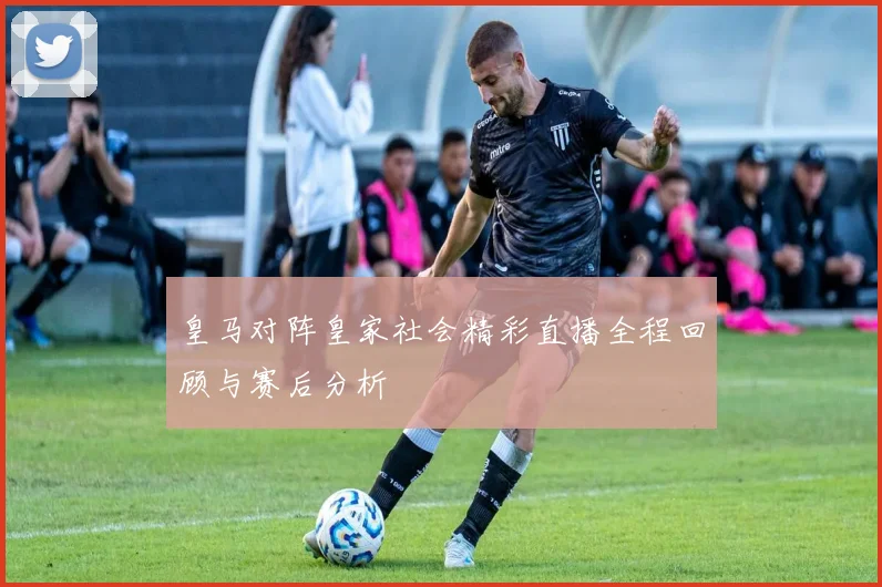 皇马对阵皇家社会精彩直播全程回顾与赛后分析